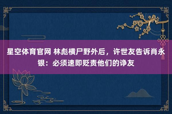 星空体育官网 林彪横尸野外后,许世友告诉肖永银:必须速即贬责他们的诤友