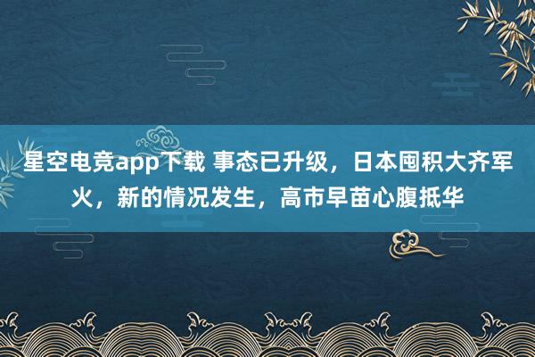 星空电竞app下载 事态已升级,日本囤积大齐军火,新的情况发生,高市早苗心腹抵华