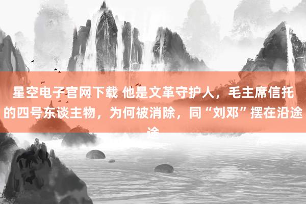 星空电子官网下载 他是文革守护人,毛主席信托的四号东谈主物,为何被消除,同“刘邓”摆在沿途