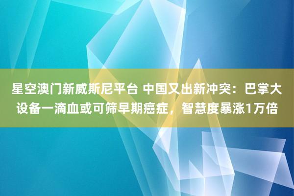 星空澳门新威斯尼平台 中国又出新冲突:巴掌大设备一滴血或可筛早期癌症,智慧度暴涨1万倍