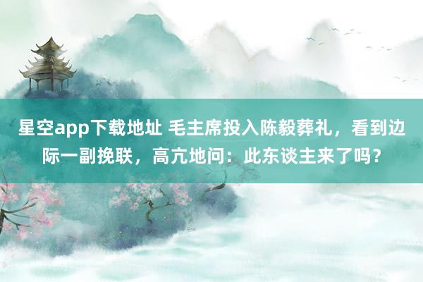 星空app下载地址 毛主席投入陈毅葬礼，看到边际一副挽联，高亢地问：此东谈主来了吗？