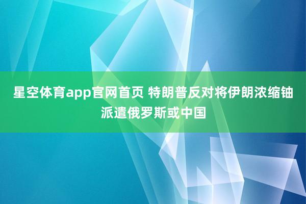 星空体育app官网首页 特朗普反对将伊朗浓缩铀派遣俄罗斯或中国