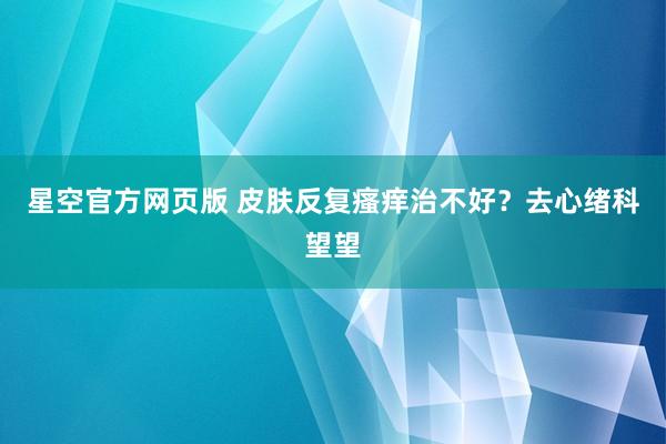 星空官方网页版 皮肤反复瘙痒治不好?去心绪科望望