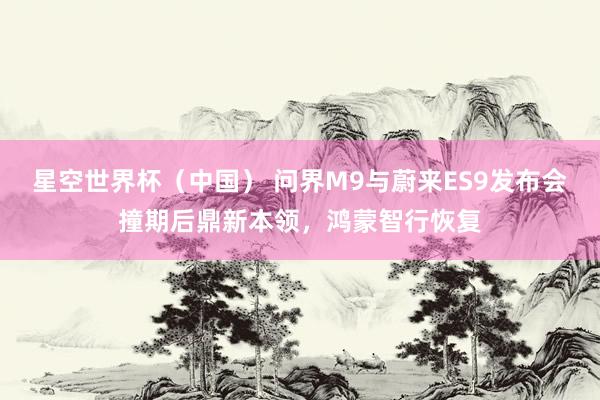 星空世界杯(中国) 问界M9与蔚来ES9发布会撞期后鼎新本领,鸿蒙智行恢复