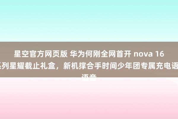 星空官方网页版 华为何刚全网首开 nova 16 系列星耀截止礼盒,新机撑合手时间少年团专属充电语音