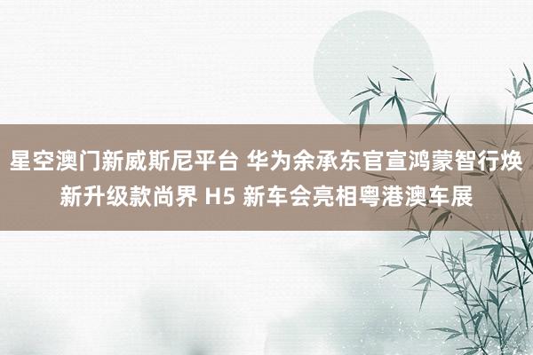 星空澳门新威斯尼平台 华为余承东官宣鸿蒙智行焕新升级款尚界 H5 新车会亮相粤港澳车展