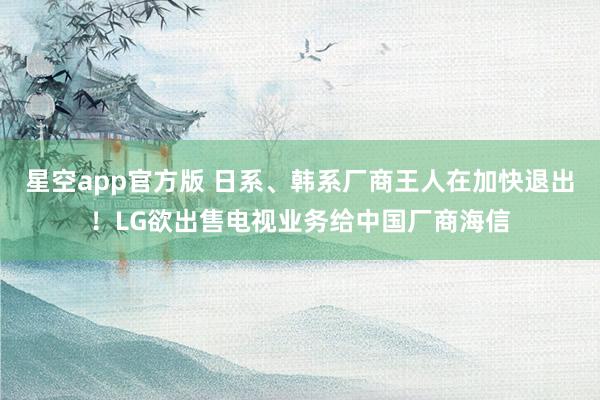 星空app官方版 日系、韩系厂商王人在加快退出！LG欲出售电视业务给中国厂商海信