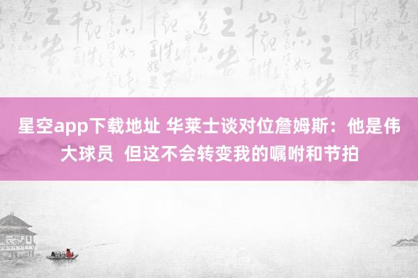 星空app下载地址 华莱士谈对位詹姆斯:他是伟大球员 但这不会转变我的嘱咐和节拍