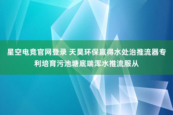 星空电竞官网登录 天昊环保赢得水处治推流器专利培育污池塘底端浑水推流服从