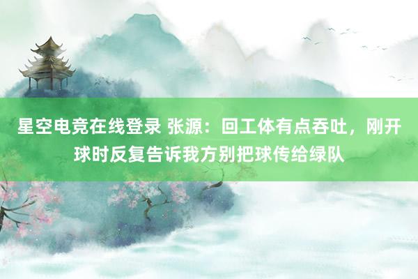 星空电竞在线登录 张源:回工体有点吞吐,刚开球时反复告诉我方别把球传给绿队