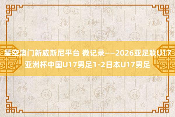 星空澳门新威斯尼平台 微记录——2026亚足联U17亚洲杯中国U17男足1-2日本U17男足