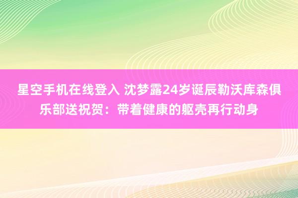 星空手机在线登入 沈梦露24岁诞辰勒沃库森俱乐部送祝贺:带着健康的躯壳再行动身