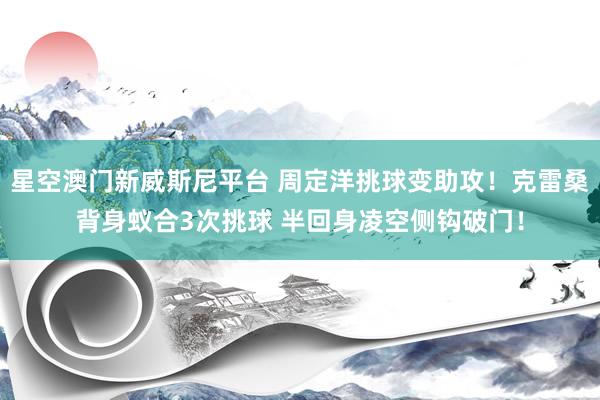星空澳门新威斯尼平台 周定洋挑球变助攻！克雷桑背身蚁合3次挑球 半回身凌空侧钩破门！