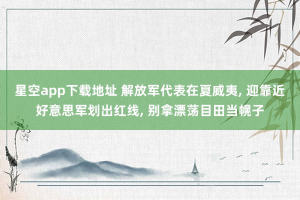 星空app下载地址 解放军代表在夏威夷, 迎靠近好意思军划出红线, 别拿漂荡目田当幌子