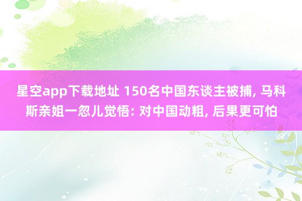 星空app下载地址 150名中国东谈主被捕, 马科斯亲姐一忽儿觉悟: 对中国动粗, 后果更可怕