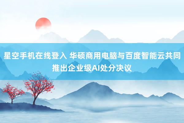 星空手机在线登入 华硕商用电脑与百度智能云共同推出企业级AI处分决议