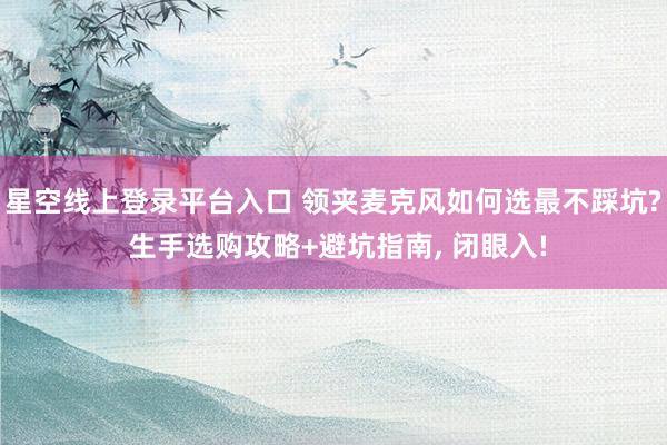星空线上登录平台入口 领夹麦克风如何选最不踩坑? 生手选购攻略+避坑指南, 闭眼入!
