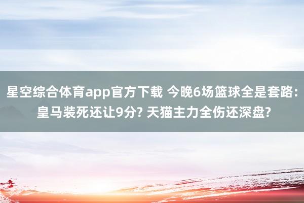 星空综合体育app官方下载 今晚6场篮球全是套路: 皇马装死还让9分? 天猫主力全伤还深盘?