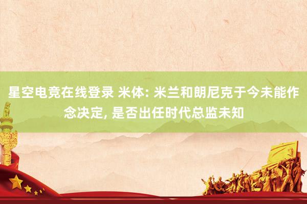 星空电竞在线登录 米体: 米兰和朗尼克于今未能作念决定, 是否出任时代总监未知