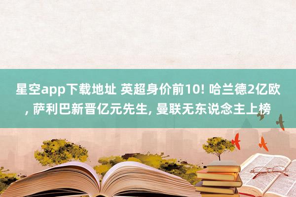 星空app下载地址 英超身价前10! 哈兰德2亿欧, 萨利巴新晋亿元先生, 曼联无东说念主上榜