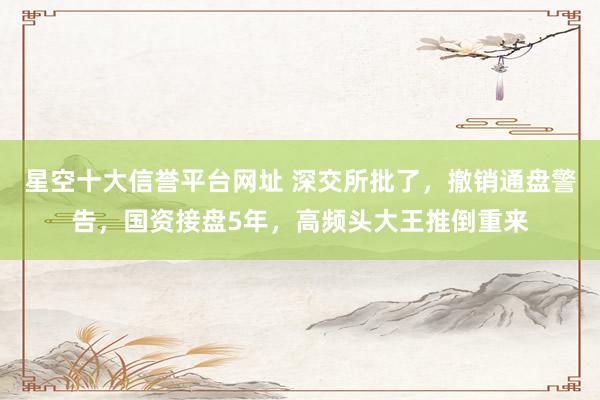 星空十大信誉平台网址 深交所批了,撤销通盘警告,国资接盘5年,高频头大王推倒重来