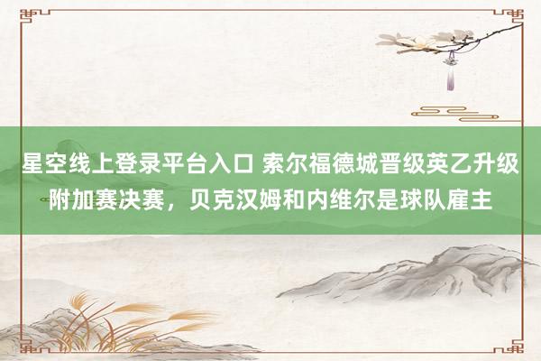 星空线上登录平台入口 索尔福德城晋级英乙升级附加赛决赛,贝克汉姆和内维尔是球队雇主