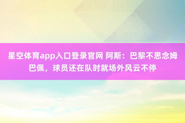 星空体育app入口登录官网 阿斯:巴黎不思念姆巴佩,球员还在队时就场外风云不停