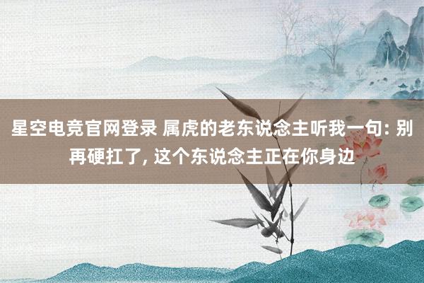 星空电竞官网登录 属虎的老东说念主听我一句: 别再硬扛了, 这个东说念主正在你身边