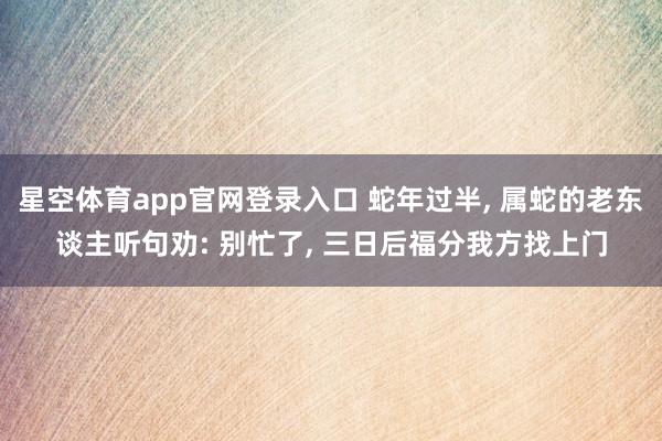 星空体育app官网登录入口 蛇年过半, 属蛇的老东谈主听句劝: 别忙了, 三日后福分我方找上门