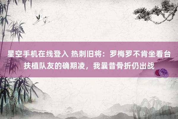 星空手机在线登入 热刺旧将:罗梅罗不肯坐看台扶植队友的确期凌,我曩昔骨折仍出战
