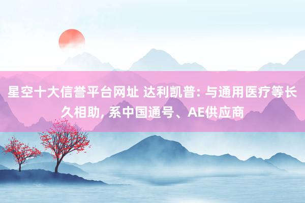 星空十大信誉平台网址 达利凯普: 与通用医疗等长久相助， 系中国通号、AE供应商