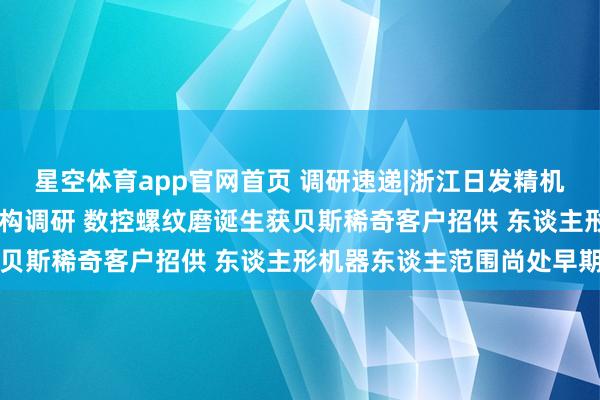星空体育app官网首页 调研速递|浙江日发精机继承兴业证券等13家机构调研 数控螺纹磨诞生获贝斯稀奇客户招供 东谈主形机器东谈主范围尚处早期