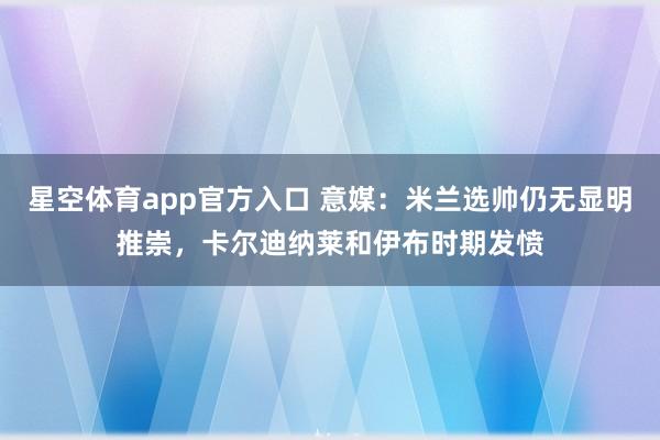 星空体育app官方入口 意媒:米兰选帅仍无显明推崇,卡尔迪纳莱和伊布时期发愤