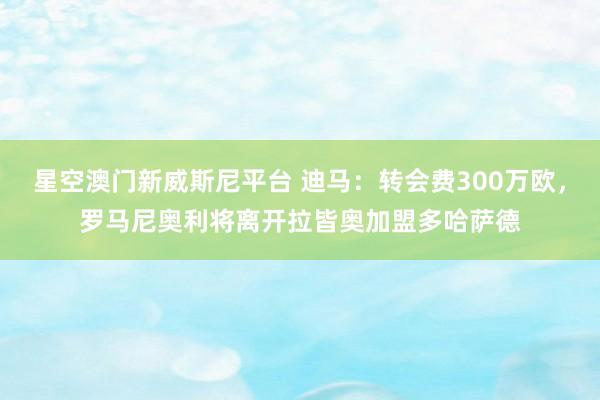 星空澳门新威斯尼平台 迪马:转会费300万欧,罗马尼奥利将离开拉皆奥加盟多哈萨德