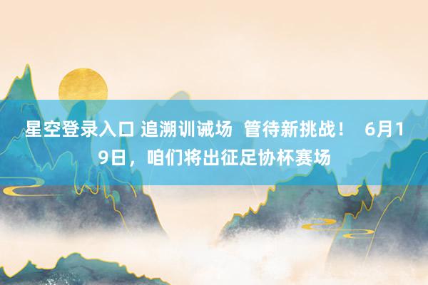 星空登录入口 追溯训诫场  管待新挑战！  6月19日，咱们将出征足协杯赛场