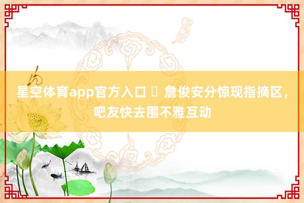 星空体育app官方入口 ⚽詹俊安分惊现指摘区,吧友快去围不雅互动