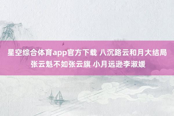 星空综合体育app官方下载 八沉路云和月大结局 张云魁不如张云旗 小月远逊李淑媛