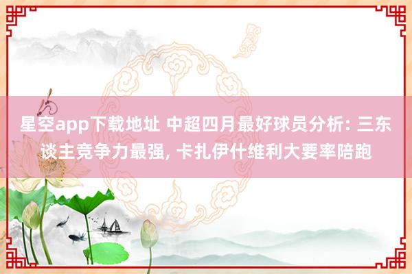 星空app下载地址 中超四月最好球员分析: 三东谈主竞争力最强， 卡扎伊什维利大要率陪跑