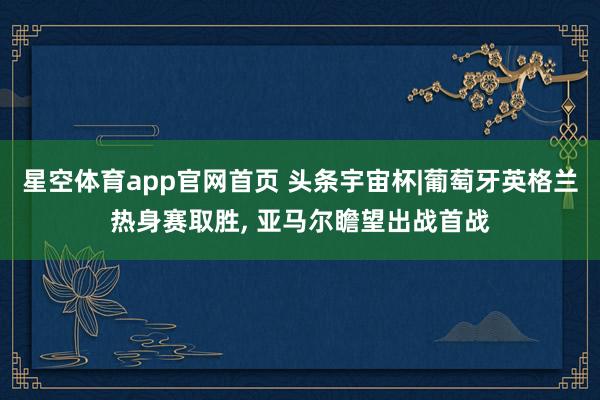 星空体育app官网首页 头条宇宙杯|葡萄牙英格兰热身赛取胜, 亚马尔瞻望出战首战