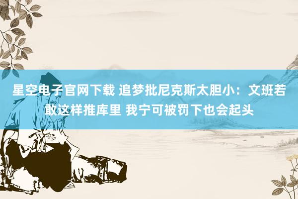 星空电子官网下载 追梦批尼克斯太胆小：文班若敢这样推库里 我宁可被罚下也会起头