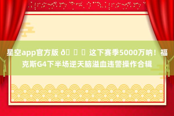 星空app官方版 💔这下赛季5000万呐！福克斯G4下半场逆天脑溢血违警操作合辑