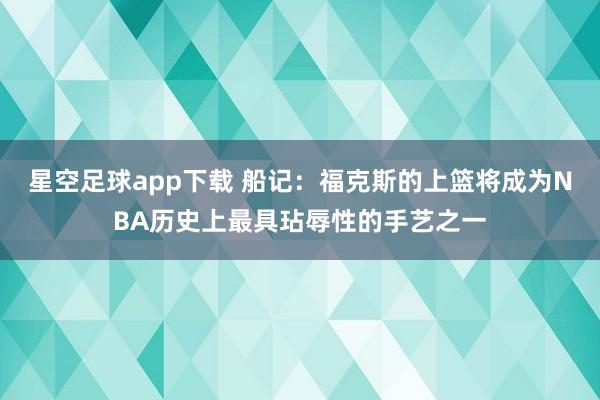 星空足球app下载 船记:福克斯的上篮将成为NBA历史上最具玷辱性的手艺之一