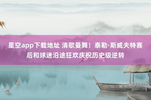 星空app下载地址 清歌曼舞!泰勒·斯威夫特赛后和球迷沿途狂欢庆祝历史级逆转