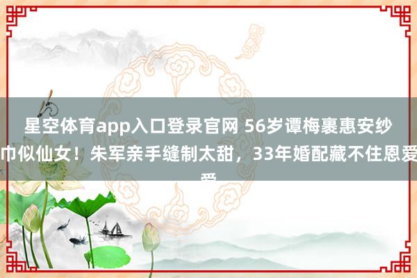 星空体育app入口登录官网 56岁谭梅裹惠安纱巾似仙女!朱军亲手缝制太甜,33年婚配藏不住恩爱