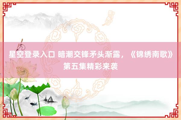 星空登录入口 暗潮交锋矛头渐露,《锦绣南歌》第五集精彩来袭