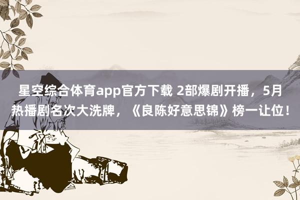星空综合体育app官方下载 2部爆剧开播,5月热播剧名次大洗牌,《良陈好意思锦》榜一让位!