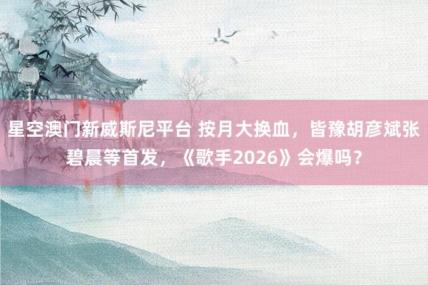 星空澳门新威斯尼平台 按月大换血，皆豫胡彦斌张碧晨等首发，《歌手2026》会爆吗？