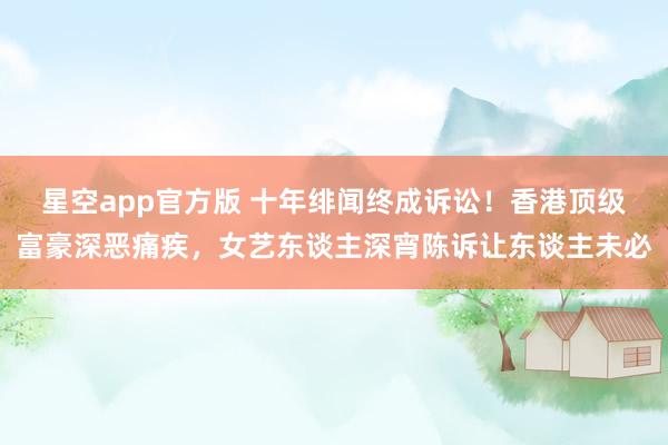 星空app官方版 十年绯闻终成诉讼!香港顶级富豪深恶痛疾,女艺东谈主深宵陈诉让东谈主未必
