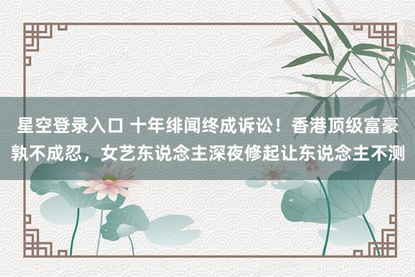 星空登录入口 十年绯闻终成诉讼！香港顶级富豪孰不成忍，女艺东说念主深夜修起让东说念主不测