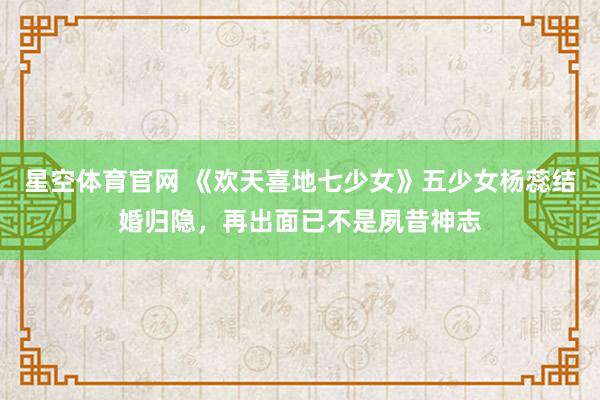 星空体育官网 《欢天喜地七少女》五少女杨蕊结婚归隐,再出面已不是夙昔神志